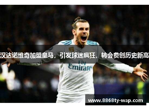 汉达诺维奇加盟皇马，引发球迷疯狂，转会费创历史新高