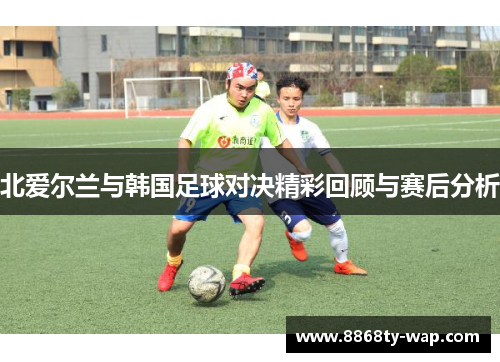 北爱尔兰与韩国足球对决精彩回顾与赛后分析