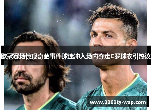 欧冠赛场惊现奇葩事件球迷冲入场内夺走C罗球衣引热议