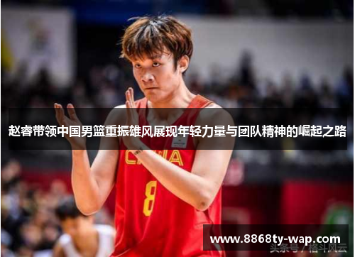 赵睿带领中国男篮重振雄风展现年轻力量与团队精神的崛起之路